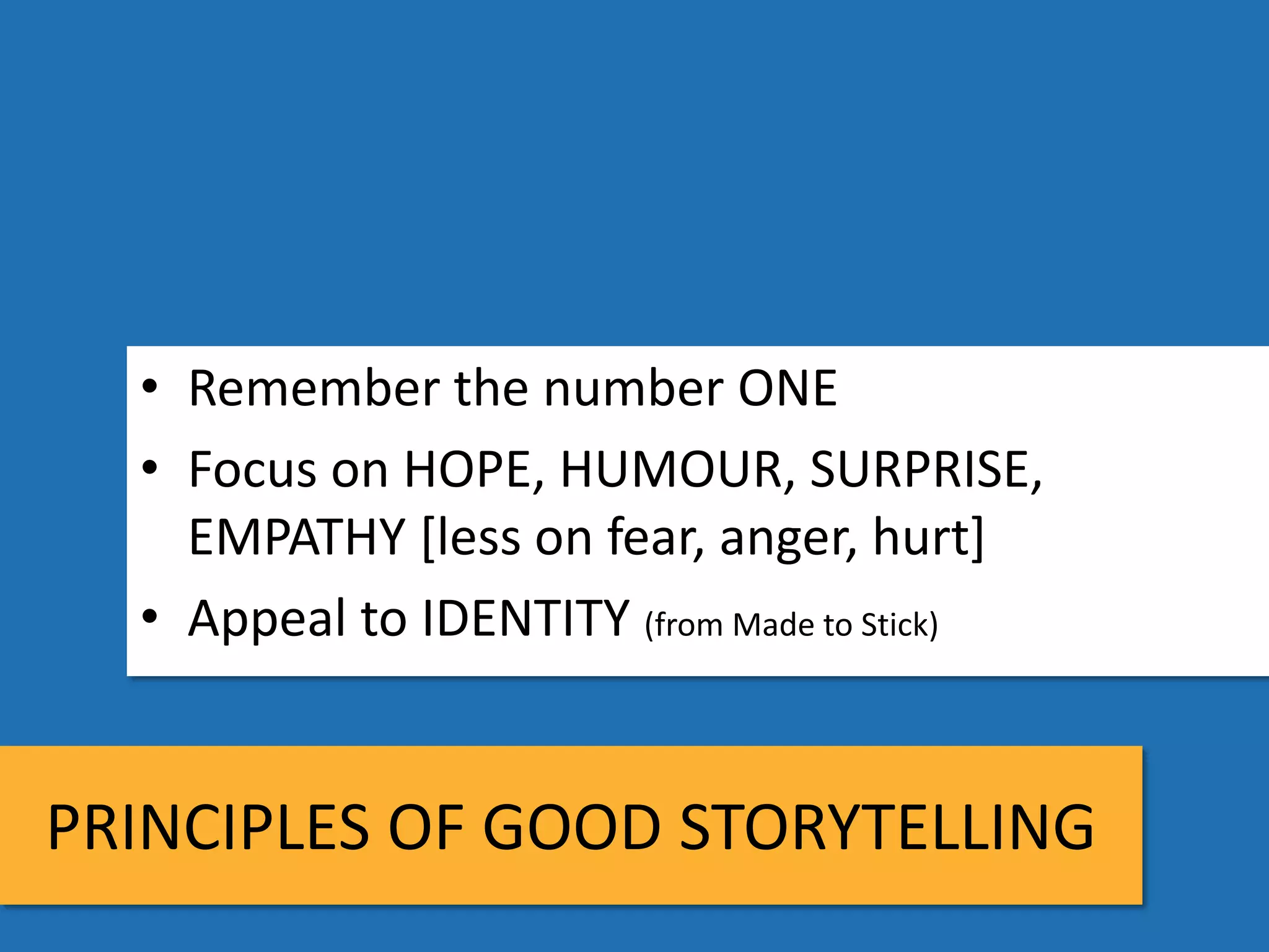 • Remember the number ONE
  • Focus on HOPE, HUMOUR, SURPRISE,
    EMPATHY [less on fear, anger, hurt]
  • Appeal to IDENTITY (from Made to Stick)


PRINCIPLES OF GOOD STORYTELLING
 