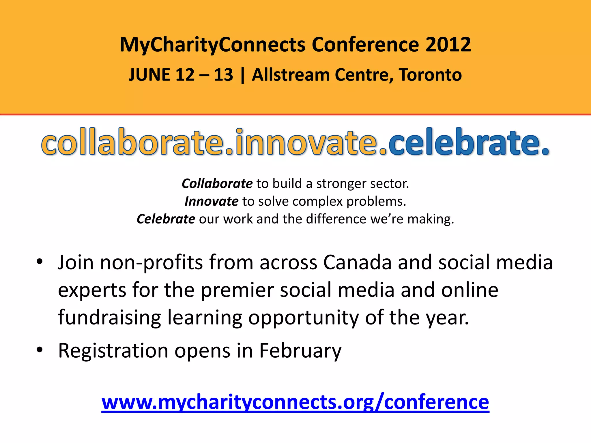 MyCharityConnects Conference 2012
         JUNE 12 – 13 | Allstream Centre, Toronto




                 Collaborate to build a stronger sector.
                 Innovate to solve complex problems.
          Celebrate our work and the difference we’re making.


• Join non-profits from across Canada and social media
  experts for the premier social media and online
  fundraising learning opportunity of the year.
• Registration opens in February

      www.mycharityconnects.org/conference
 