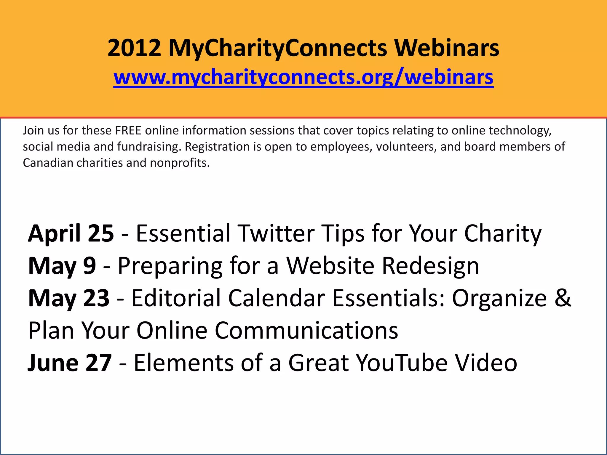 2012 MyCharityConnects Webinars
                www.mycharityconnects.org/webinars

Join us for these FREE online information sessions that cover topics relating to online technology,
social media and fundraising. Registration is open to employees, volunteers, and board members of
Canadian charities and nonprofits.




April 25 - Essential Twitter Tips for Your Charity
May 9 - Preparing for a Website Redesign
May 23 - Editorial Calendar Essentials: Organize &
Plan Your Online Communications
June 27 - Elements of a Great YouTube Video
 