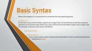 Basic Syntax
About Java programs, it is paramount to remember the accompanying points.
Class Names –
For all class names, the first letter ought to be in Upper Case. On the off chance that few words are
utilized to structure the name of the class, every internal word’s first letter ought to be in UpperCase.
For example, a common class name is as follows:
class Sample class
Case Sensitivity –
Java is case sensitive, which implies that the identifier Hi and hi would have distinctive
importance in JAVA
 