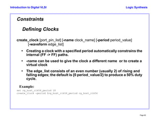 Logic Synthesis
Page 82
Introduction to Digital VLSI
Constraints
Defining Clocks
create_clock [port_pin_list] [-name clock_name] [-period period_value]
[-waveform edge_list]
• Creating a clock with a specified period automatically constrains the
internal (FF -> FF) paths.
• -name can be used to give the clock a different name or to create a
virtual clock
• The edge_list consists of an even number (usually 2) of rising and
falling edges; the default is {0 period_value/2} to produce a 50% duty
cycle.
Example:
set cg_host_clk54_period 18
create_clock -period $cg_host_clk54_period cg_host_clk54
 