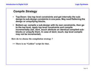 Logic Synthesis
Page 102
Introduction to Digital VLSI
Compile Strategy
• Top-Down: Use top level constraints and get internally the sub-
design to sub-design constaints in one pass. May need flattening the
design or uniquifying blocks.
• Bottom-up: compile a sub-design with its own constraints, then go
to the top level, apply top level constraints and compile
incrementally (set_dont_touch attribute on identical compiled sub-
blocks or uniquify them. In case of dont_touch, top level compile
may not be incremental).
How do we choose the compilation strategy ?
>> There is no “Golden” script for that.
 