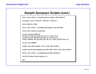Logic Synthesis
Page 104
Introduction to Digital VLSI
Sample Synopsys Scripts (cont.)
source -echo -verbose ../../examples/general_tcl/ppcec_libs.include.tcl
set suppress_errors {"EQN-19" "UID-109" "UID-101"}
read_verilog try.verilog
source -echo -verbose ../../examples/general/ppcec_general.include
source -echo -verbose try.constraints
set_max_transition 4000 out1
set_dont_use {adv_lib_comb_udr2_85_wcs_v3t135_3c/*a}
set_dont_use {adv_lib_latch_udr2_85_wcs_v3t135_3c/*b}
remove_attribute {adv_lib_latch_udr2_85_wcs_v3t135_3c/dff*b} dont_use
set_max_area 5500000
compile -map_effort medium -verify -verify_effort medium
compile -incremental_mapping -map_effort high -verify -verify_effort medium
source -echo -verbose ../../examples/general/report.include.tcl
write_file -format verilog -output try.ver
quit
 