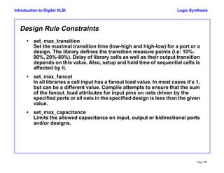 Logic Synthesis
Page 109
Introduction to Digital VLSI
Design Rule Constraints
• set_max_transition
Set the maximal transition time (low-high and high-low) for a port or a
design. The library defines the transition measure points (i.e: 10%-
90%, 20%-80%). Delay of library cells as well as their output transition
depends on this value. Also, setup and hold time of sequential cells is
affected by it.
• set_max_fanout
In all libraries a cell input has a fanout load value. In most cases it’s 1,
but can be a different value. Compile attempts to ensure that the sum
of the fanout_load attributes for input pins on nets driven by the
specified ports or all nets in the specified design is less than the given
value.
• set_max_capacitance
Limits the allowed capacitance on input, output or bidirectional ports
and/or designs.
 