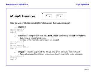 Logic Synthesis
Page 110
Introduction to Digital VLSI
Multiple Instances
How do we synthesize multiple instances of the same design?
1. ungroup
current_design A
ungroup {B1 B2}
compile
2. hierarchical compilation with set_dont_touch (optionally with characterize)
- Sub-design is only compiled once.
- Identical netlist means the same layout can be used.
current_design B
compile
current_design A
set_dont_touch {B1 B2}
compile
3. uniquify - creates copies of the design and gives a unique name to each
- Takes advantage of the different environment of each instance for better optimiztion.
current_design A
uniquify
compile
B B
A
B1 B2
 