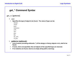 Logic Synthesis
Page 115
Introduction to Digital VLSI
get_* Command Syntax
get_xxx [patterns]
• xxx:
• Specifies the type of object to be found. The value of type can be:
designs
clocks
ports
references
cells
nets
pins
libs
lib_cells
ib_pins
• patterns (optional):
• List of names (including wildcards: *) of the design or library objects in dc_shell to be
found.
• If name_list is not specified, then all objects of the specified type are returned.
• If no matches are found, returns an empty string (with a warning).
 