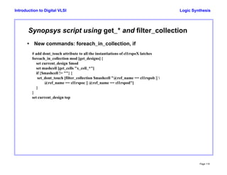 Logic Synthesis
Page 119
Introduction to Digital VLSI
Synopsys script using get_* and filter_collection
• New commands: foreach_in_collection, if
# add dont_touch attribute to all the instantiations of cl1rspoX latches
foreach_in_collection mod [get_designs] {
set current_design $mod
set mashcell [get_cells "x_cell_*"]
if {$mashcell != ""} {
set_dont_touch [filter_collection $mashcell "@ref_name == cl1rspob || 
@ref_name == cl1rspoc || @ref_name == cl1rspod"]
}
}
set current_design top
 
