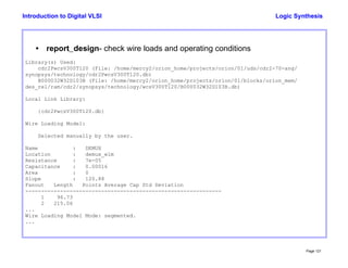 Logic Synthesis
Page 121
Introduction to Digital VLSI
• report_design- check wire loads and operating conditions
Library(s) Used:
cdr2PwcsV300T120 (File: /home/mercy2/orion_home/projects/orion/01/uds/cdr2-70-ang/
synopsys/technology/cdr2PwcsV300T120.db)
B000032W32D103B (File: /home/mercy2/orion_home/projects/orion/01/blocks/orion_mem/
des_rel/ram/cdr2/synopsys/technology/wcsV300T120/B000032W32D103B.db)
Local Link Library:
{cdr2PwcsV300T120.db}
Wire Loading Model:
Selected manually by the user.
Name : DEMUX
Location : demux_wlm
Resistance : 7e-05
Capacitance : 0.00016
Area : 0
Slope : 120.88
Fanout Length Points Average Cap Std Deviation
--------------------------------------------------------------
1 96.73
2 215.06
...
Wire Loading Model Mode: segmented.
...
 