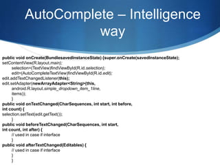 AutoComplete – Intelligence
                    way
public void onCreate(BundlesavedInstanceState) {super.onCreate(savedInstanceState);
setContentView(R.layout.main);
      selection=(TextView)findViewById(R.id.selection);
      edit=(AutoCompleteTextView)findViewById(R.id.edit);
edit.addTextChangedListener(this);
edit.setAdapter(newArrayAdapter<String>(this,
      android.R.layout.simple_dropdown_item_1line,
      items));
      }
public void onTextChanged(CharSequences, int start, int before,
int count) {
selection.setText(edit.getText());
      }
public void beforeTextChanged(CharSequences, int start,
int count, int after) {
      // used in case if interface
      }
public void afterTextChanged(Editables) {
      // used in case if interface
      }
      }
 