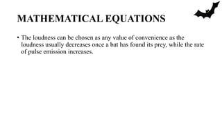 MATHEMATICAL EQUATIONS
• The loudness can be chosen as any value of convenience as the
loudness usually decreases once a bat has found its prey, while the rate
of pulse emission increases.
 