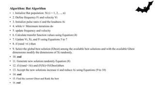 Algorithm: Bat Algorithm
• 1. Initialize Bat population: Xi (i = 1, 2, ..., n)
• 2. Define frequency Fi and velocity Vi
• 3. Initialize pulse rates ri and the loudness Ai
• 4. while t< Maximum iterations do
• 5. update frequency and velocity
• 6. Calculate transfer function values using Equation (4)
• 7. Update Vi, Xi, and Fi using Equations 5 to 7
• 8. if (rand >ri ) then
• 9. Select the global best solution (Gbest) among the available best solutions and with the available Gbest
dimensions modify the dimensions of Xi randomly.
• 10. end
• 11. Generate new solution randomly Equation (8)
• 12. if ((rand <Ai) and (F(Xi)<F(Gbest))then
• 13. Accept the new solutions increase ri and reduce Ai using Equations (9 to 10)
• 14. end
• 15. Find the current Gbest and Rank the best
• 16. end
 