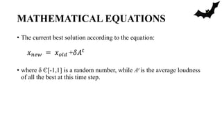 MATHEMATICAL EQUATIONS
• The current best solution according to the equation:
• where δ Є[-1,1] is a random number, while At is the average loudness
of all the best at this time step.
𝑥 𝑛𝑒𝑤 = 𝑥 𝑜𝑙𝑑 +𝛿𝐴 𝑡
 
