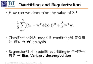 © 2016. SNU CSE Biointelligence Lab., http://bi.snu.ac.kr
Overfitting and Regularization
26
• How can we determine the value of λ ?
• Classification에서 model의 overfitting을 분석하
는 방법  VC anlaysis
• Regression에서 model의 overfitting을 분석하는
방법  Bias-Variance decomposition
 