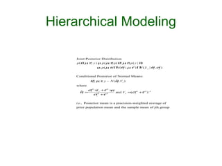 Hierarchical Modeling

    Joint Posterior Distribution
    p (θ µτ | y ) µ p ( µτ) p (θ | µτ) p ( y | θ)
        , ,              ,          ,
                  µ p( µτ) Π (θj | µτ2 ) Π ( y. j | θj , σ2 )
                        ,   N       ,     N               j




    Conditional Posterior of Normal Means:
            θ | µτ, y ~ N (θ , V )
              j  ,          ˆ
                               j   j

    where
          σ− × + − ×
            2
              y  τ2 µ
      θj = j −2j
      ˆ               and V j =(σ− + − ) −
                                   2
                                     τ2 1
             σj + −
                 τ2              j




    i.e., Posterior mean is a precision-weighted average of
    prior population mean and the sample mean of jth group
 