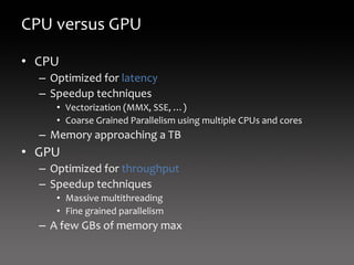 CPU versus GPU

• CPU
  – Optimized for latency
  – Speedup techniques
     • Vectorization (MMX, SSE, …)
     • Coarse Grained Parallelism using multiple CPUs and cores
  – Memory approaching a TB
• GPU
  – Optimized for throughput
  – Speedup techniques
     • Massive multithreading
     • Fine grained parallelism
  – A few GBs of memory max
 
