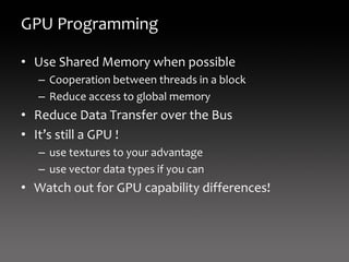 GPU Programming

• Use Shared Memory when possible
   – Cooperation between threads in a block
   – Reduce access to global memory
• Reduce Data Transfer over the Bus
• It’s still a GPU !
   – use textures to your advantage
   – use vector data types if you can
• Watch out for GPU capability differences!
 