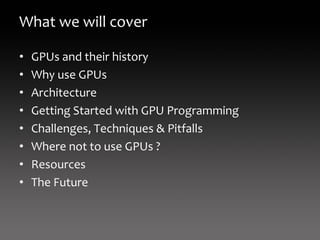 What we will cover

•   GPUs and their history
•   Why use GPUs
•   Architecture
•   Getting Started with GPU Programming
•   Challenges, Techniques & Pitfalls
•   Where not to use GPUs ?
•   Resources
•   The Future
 