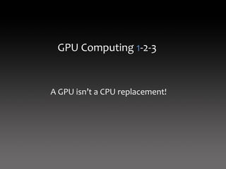 GPU Computing 1‐2‐3


A GPU isn’t a CPU replacement!
 