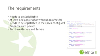 The requirements 
• Needs to be Serializable 
• At least one constructor without parameters 
• Needs to be registrated in the Faces-config.xml 
• Properties are private 
• And have Getters and Setters 
 