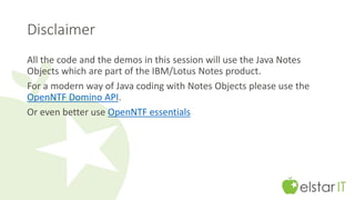 Disclaimer 
All the code and the demos in this session will use the Java Notes 
Objects which are part of the IBM/Lotus Notes product. 
For a modern way of Java coding with Notes Objects please use the 
OpenNTF Domino API. 
Or even better use OpenNTF essentials 
 