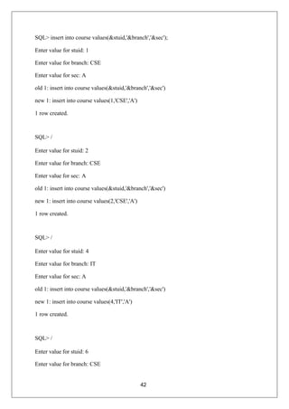 42
SQL> insert into course values(&stuid,'&branch','&sec');
Enter value for stuid: 1
Enter value for branch: CSE
Enter value for sec: A
old 1: insert into course values(&stuid,'&branch','&sec')
new 1: insert into course values(1,'CSE','A')
1 row created.
SQL> /
Enter value for stuid: 2
Enter value for branch: CSE
Enter value for sec: A
old 1: insert into course values(&stuid,'&branch','&sec')
new 1: insert into course values(2,'CSE','A')
1 row created.
SQL> /
Enter value for stuid: 4
Enter value for branch: IT
Enter value for sec: A
old 1: insert into course values(&stuid,'&branch','&sec')
new 1: insert into course values(4,'IT','A')
1 row created.
SQL> /
Enter value for stuid: 6
Enter value for branch: CSE
 