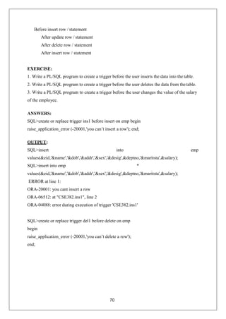 70
Before insert row / statement
After update row / statement
After delete row / statement
After insert row / statement
EXERCISE:
1. Write a PL/SQL program to create a trigger before the user inserts the data into the table.
2. Write a PL/SQL program to create a trigger before the user deletes the data from the table.
3. Write a PL/SQL program to create a trigger before the user changes the value of the salary
of the employee.
ANSWERS:
SQL>create or replace trigger ins1 before insert on emp begin
raise_application_error (-20001,'you can’t insert a row'); end;
OUTPUT:
SQL>insert into emp
values(&eid,'&name','&dob','&addr','&sex','&desig',&deptno,'&maritsta',&salary);
SQL>insert into emp *
values(&eid,'&name','&dob','&addr','&sex','&desig',&deptno,'&maritsta',&salary);
ERROR at line 1:
ORA-20001: you cant insert a row
ORA-06512: at "CSE382.ins1", line 2
ORA-04088: error during execution of trigger 'CSE382.ins1'
SQL>create or replace trigger del1 before delete on emp
begin
raise_application_error (-20001,'you can’t delete a row');
end;
 