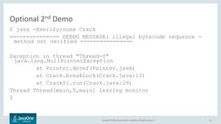 Copyright © 2016, Oracle and/or its affiliates. All rights reserved. |
Optional 2nd Demo
$ java -Xverify:none Crack
=============== DEBUG MESSAGE: illegal bytecode sequence -
method not verified ================
Exception in thread "Thread-0"
java.lang.NullPointerException
at Pointer.deref(Pointer.jasm)
at Crack.breakLock(Crack.java:13)
at Crack$1.run(Crack.java:29)
Thread Thread[main,5,main] leaving monitor
$
65
 