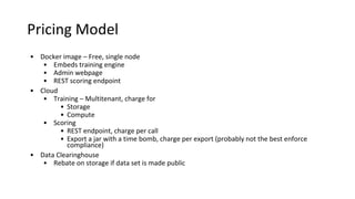 Pricing Model
• Docker image – Free, single node
• Embeds training engine
• Admin webpage
• REST scoring endpoint
• Cloud
• Training – Multitenant, charge for
• Storage
• Compute
• Scoring
• REST endpoint, charge per call
• Export a jar with a time bomb, charge per export (probably not the best enforce
compliance)
• Data Clearinghouse
• Rebate on storage if data set is made public
 