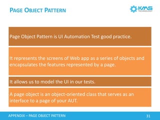 PAGEOBJECTPATTERN 
Page Object Pattern is UI Automation Test good practice. 
It represents the screens of Web app as a series of objects and encapsulates the features represented by a page. 
It allows us to model the UI in our tests. 
A page object is an object-oriented class that serves as an interface to a page of your AUT. 
APPENDIX –PAGE OBJECT PATTERN 31 
 