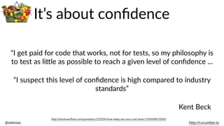 @sebrose                                                                                                                                                                                                                                                                                                                                                                h)p://cucumber.io
“I  get  paid  for  code  that  works,  not  for  tests,  so  my  philosophy  is  
to  test  as  li)le  as  possible  to  reach  a  given  level  of  conﬁdence  ...
“I  suspect  this  level  of  conﬁdence  is  high  compared  to  industry  
standards”
h)p://stackoverﬂow.com/quesBons/153234/how-­‐deep-­‐are-­‐your-­‐unit-­‐tests/153565#153565
Kent  Beck
It’s  about  conﬁdence
 