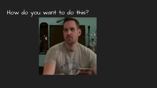 How do you want to do this?
 