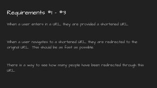 Requirements #1 - #3
When a user enters in a URL, they are provided a shortened URL.
When a user navigates to a shortened URL, they are redirected to the
original URL. This should be as fast as possible.
There is a way to see how many people have been redirected through this
URL.
 