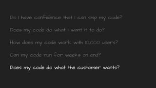 Do I have confidence that I can ship my code?
Does my code do what I want it to do?
How does my code work with 10,000 users?
Can my code run for weeks on end?
Does my code do what the customer wants?
 