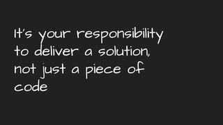 It’s your responsibility
to deliver a solution,
not just a piece of
code
 