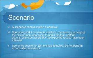 Scenario
A scenarios should contain a narrative
Scenarios work in a manner similar to unit tests by arranging
the environment necessary to begin the test, perform
actions, and then assert that the expected results have been
attained
Scenarios should not test multiple features. Do not perform
actions after assertions.
 