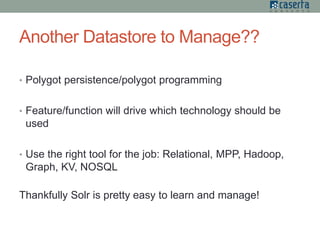 Another Datastore to Manage??
• Polygot persistence/polygot programming
• Feature/function will drive which technology should be
used
• Use the right tool for the job: Relational, MPP, Hadoop,
Graph, KV, NOSQL
Thankfully Solr is pretty easy to learn and manage!
 