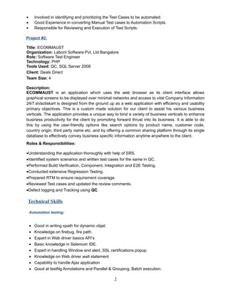 • Involved in identifying and prioritizing the Test Cases to be automated.
• Good Experience in converting Manual Test cases to Automation Scripts.
• Responsible for Reviewing and Execution of Test Scripts.
Project #2:
Title: ECOMMAUST
Organization: Labont Software Pvt. Ltd Bangalore
Role: Software Test Engineer
Technology: PHP
Tools Used: QC, SQL Server 2008
Client: Deals Direct
Team Size: 4
Description:
ECOMMAUST is an application which uses the web browser as its client interface allows
graphical screens to be displayed over minimal networks and access to vital Company Information
24/7.eVactiskart is designed from the ground up as a web application with efficiency and usability
primary objectives. This is a custom made solution for our client to assist his various business
verticals. The application provides a unique way to bind a variety of business verticals to enhance
business productivity for the client by promoting forward thrust into its business. It is able to do
this by using the user-friendly options like search options by product name, customer code,
country origin, third party name etc. and by offering a common sharing platform through its single
database to effectively convey business specific information anytime anywhere to the client.
Roles & Responsibilities:
•Understanding the application thoroughly with help of SRS.
•Identified system scenarios and written test cases for the same in QC.
•Performed Build Verification, Component, Integration and E2E Testing.
•Conducted extensive Regression Testing.
•Prepared RTM to ensure requirement coverage.
•Reviewed Test cases and updated the review comments.
•Defect logging and Tracking using QC.
Technical Skills
Automation testing:
• Good in writing xpath for dynamic objet.
• Knowledge on firebug, fire path.
• Expert in Web driver basics API’s
• Basic knowledge in Selenium IDE.
• Expert in handling Window and alert, SSL certifications popup.
• Knowledge on Web driver wait statement
• Capability to handle Ajax application
• Good at testNg Annotations and Parallel & Grouping, Batch execution.
2
 