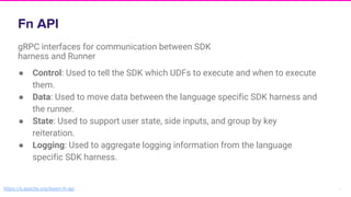 16
gRPC interfaces for communication between SDK
harness and Runner
https://s.apache.org/beam-fn-api
● Control: Used to tell the SDK which UDFs to execute and when to execute
them.
● Data: Used to move data between the language specific SDK harness and
the runner.
● State: Used to support user state, side inputs, and group by key
reiteration.
● Logging: Used to aggregate logging information from the language
specific SDK harness.
 