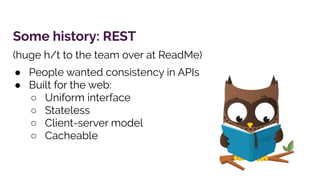 Some history: REST
(huge h/t to the team over at ReadMe)
● People wanted consistency in APIs
● Built for the web:
○ Uniform interface
○ Stateless
○ Client-server model
○ Cacheable
 