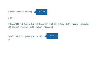 Let’s begin$ brew install erlang
$ erl
Erlang/OTP 18 [erts-7.2.1] [source] [64-bit] [smp:4:4] [async-threads:
10] [hipe] [kernel-poll:false] [dtrace]
Eshell V7.2.1 (abort with ^G)
1>
on OS X
REPL
 