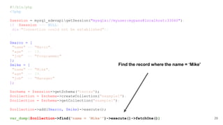 #!/bin/php
<?php
$session = mysql_xdevapigetSession("mysqlx://myuser:mypass@localhost:33060");
if ($session === NULL) {
die("Connection could not be established");
}
$marco = [
"name" => "Marco",
"age" => 19,
"job" => "Programmer"
];
$mike = [
"name" => "Mike",
"age" => 39,
"job" => "Manager"
];
$schema = $session->getSchema("testxx");
$collection = $schema->createCollection("example1");
$collection = $schema->getCollection("example1");
$collection->add($marco, $mike)->execute();
var_dump($collection->find("name = 'Mike'")->execute()->fetchOne()); 29
Find the record where the name = ‘Mike’
 