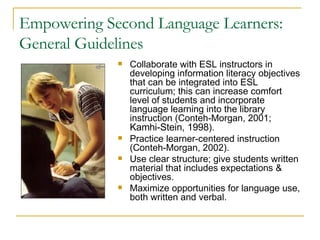 Empowering Second Language Learners: General Guidelines Collaborate with ESL instructors in developing information literacy objectives that can be integrated into ESL curriculum; this can increase comfort level of students and incorporate language learning into the library instruction (Conteh-Morgan, 2001;  Kamhi-Stein, 1998 ). Practice learner-centered instruction (Conteh-Morgan, 2002). Use clear structure; give students written material that includes expectations & objectives. Maximize opportunities for language use, both written and verbal. 