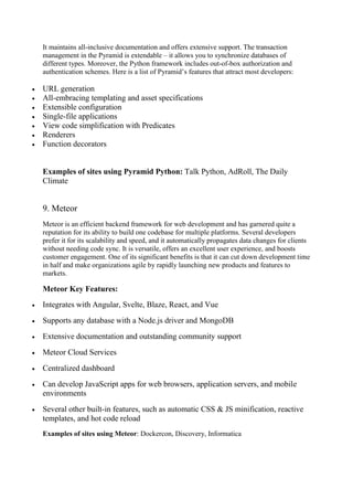 It maintains all-inclusive documentation and offers extensive support. The transaction
management in the Pyramid is extendable – it allows you to synchronize databases of
different types. Moreover, the Python framework includes out-of-box authorization and
authentication schemes. Here is a list of Pyramid’s features that attract most developers:
 URL generation
 All-embracing templating and asset specifications
 Extensible configuration
 Single-file applications
 View code simplification with Predicates
 Renderers
 Function decorators
Examples of sites using Pyramid Python: Talk Python, AdRoll, The Daily
Climate
9. Meteor
Meteor is an efficient backend framework for web development and has garnered quite a
reputation for its ability to build one codebase for multiple platforms. Several developers
prefer it for its scalability and speed, and it automatically propagates data changes for clients
without needing code sync. It is versatile, offers an excellent user experience, and boosts
customer engagement. One of its significant benefits is that it can cut down development time
in half and make organizations agile by rapidly launching new products and features to
markets.
Meteor Key Features:
 Integrates with Angular, Svelte, Blaze, React, and Vue
 Supports any database with a Node.js driver and MongoDB
 Extensive documentation and outstanding community support
 Meteor Cloud Services
 Centralized dashboard
 Can develop JavaScript apps for web browsers, application servers, and mobile
environments
 Several other built-in features, such as automatic CSS & JS minification, reactive
templates, and hot code reload
Examples of sites using Meteor: Dockercon, Discovery, Informatica
 