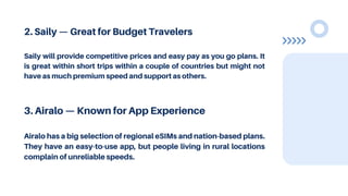 2. Saily — Great for Budget Travelers
Saily will provide competitive prices and easy pay as you go plans. It
is great within short trips within a couple of countries but might not
have as much premium speed and support as others.
3. Airalo — Known for App Experience
Airalo has a big selection of regional eSIMs and nation-based plans.
They have an easy-to-use app, but people living in rural locations
complain of unreliable speeds.
 