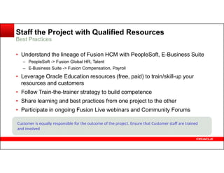 Staff the Project with Qualified Resources
• Understand the lineage of Fusion HCM with PeopleSoft, E-Business Suite
– PeopleSoft -> Fusion Global HR, Talent
– E-Business Suite -> Fusion Compensation, Payroll
• Leverage Oracle Education resources (free, paid) to train/skill-up your
resources and customers
Best Practices
• Follow Train-the-trainer strategy to build competence
• Share learning and best practices from one project to the other
• Participate in ongoing Fusion Live webinars and Community Forums
Customer is equally responsible for the outcome of the project. Ensure that Customer staff are trained
and involved
 