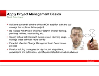 Apply Project Management Basics
Best Practices
• Make the customer own the overall HCM adoption plan and you
manage the implementation project
• Be realistic with Project timeline; Factor in time for training,
patching, reviews, user testing, etc.
• Identify critical activities/path during project planning stage.• Identify critical activities/path during project planning stage.
Manage these activities more closely
• Establish effective Change Management and Governance
process
• Plan for building prototypes for high impact integrations,
conversions and extensions. Identify potential pitfalls much in advance
 