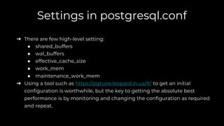 Settings in postgresql.conf
➔ There are few high-level setting:
● shared_buffers
● wal_buffers
● effective_cache_size
● work_mem
● maintenance_work_mem
➔ Using a tool such as https://pgtune.leopard.in.ua/#/ to get an initial
configuration is worthwhile, but the key to getting the absolute best
performance is by monitoring and changing the configuration as required
and repeat.
 