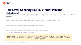© Copyright EnterpriseDB Corporation, 2020. All rights reserved.18
Row Level Security (a.k.a. Virtual Private
Database)Restrict, on a per-user basis, which rows can be returned by normal queries or inserted, updated, or deleted by data modification
commands
CREATE TABLE accounts (manager text, company text, contact_email text);
ALTER TABLE accounts ENABLE ROW LEVEL SECURITY;
CREATE POLICY account_managers ON accounts TO managers
USING (manager = current_user);
DBMS_RLS provides key functions for Oracle’s Virtual Private Database in EDB Postgres
Advanced Server
 