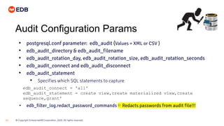 © Copyright EnterpriseDB Corporation, 2020. All rights reserved.21
Audit Configuration Params
• postgresql.conf parameter: edb_audit (Values = XML or CSV )
• edb_audit_directory & edb_audit_filename
• edb_audit_rotation_day, edb_audit_rotation_size, edb_audit_rotation_seconds
• edb_audit_connect and edb_audit_disconnect
• edb_audit_statement
• Specifies which SQL statements to capture
• edb_filter_log.redact_password_commands ⇐ Redacts passwords from audit file!!!
edb_audit_connect = 'all'
edb_audit_statement = create view,create materialized view,create
sequence,grant'
 