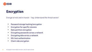 © Copyright EnterpriseDB Corporation, 2020. All rights reserved.22
Encryption
Encrypt at rest and in transit -- key: Understand the threat vector!
• Password storage hashing/encryption
• Encryption for specific columns
• Data partition encryption
• Encrypting passwords across a network
• Encrypting data across a network
• SSL host authentication
• Client-side encryption
 